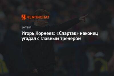 Игорь Корнеев: «Спартак» наконец угадал с главным тренером