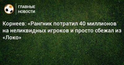 Корнеев: «Рангник потратил 40 миллионов на неликвидных игроков и просто сбежал из «Локо»