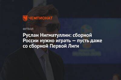 Руслан Нигматуллин: сборной России нужно играть — пусть даже со сборной Первой Лиги