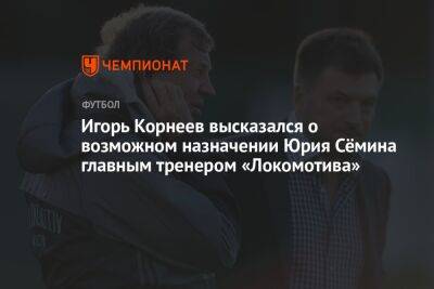 Игорь Корнеев высказался о возможном назначении Юрия Сёмина главным тренером «Локомотива»