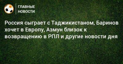 Россия сыграет с Таджикистаном, Баринов хочет в Европу, Азмун близок к возвращению в РПЛ и другие новости дня