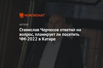Станислав Черчесов ответил на вопрос, планирует ли посетить ЧМ-2022 в Катаре