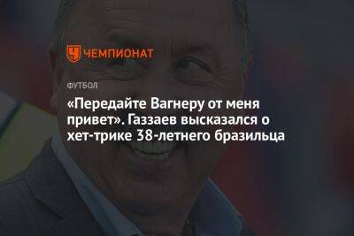 «Передайте Вагнеру от меня привет». Газзаев высказался о хет-трике 38-летнего бразильца