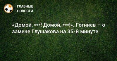 «Домой, ***! Домой, ***!». Гогниев заменил Глушакова на 35-й минуте матча с «Динамо»