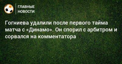 Гогниева удалили после первого тайма матча с «Динамо». Он спорил с арбитром и сорвался на комментатора