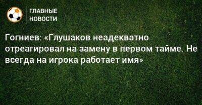 Гогниев: «Глушаков неадекватно отреагировал на замену в первом тайме. Не всегда на игрока работает имя»