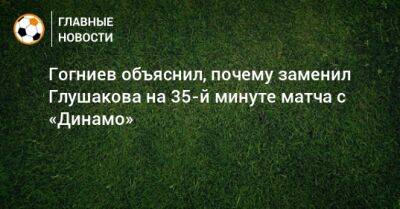 Гогниев объяснил, почему заменил Глушакова на 35-й минуте матча с «Динамо»