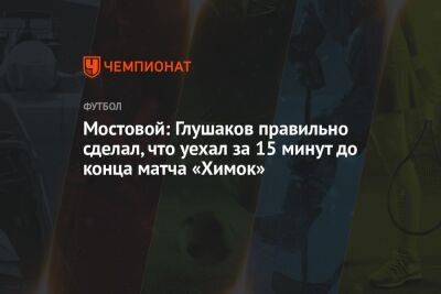 Мостовой: Глушаков правильно сделал, что уехал за 15 минут до конца матча «Химок»