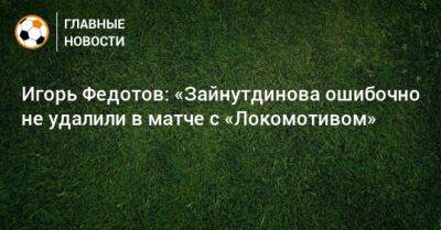 Игорь Федотов: «Зайнутдинова ошибочно не удалили в матче с «Локомотивом»