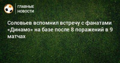 Соловьев вспомнил встречу с фанатами «Динамо» на базе после 8 поражений в 9 матчах