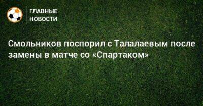 Смольников поспорил с Талалаевым после замены в матче со «Спартаком»