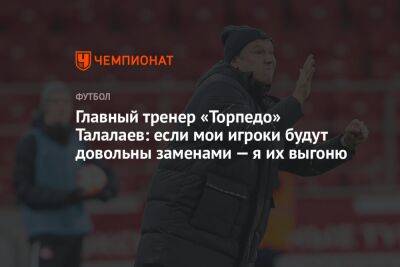 Главный тренер «Торпедо» Талалаев: если мои игроки будут довольны заменами — я их выгоню