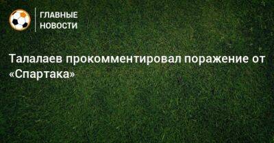 Талалаев прокомментировал поражение от «Спартака»