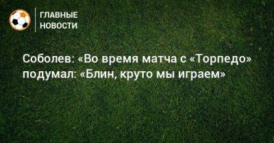 Соболев: «Во время матча с «Торпедо» подумал: «Блин, круто мы играем»