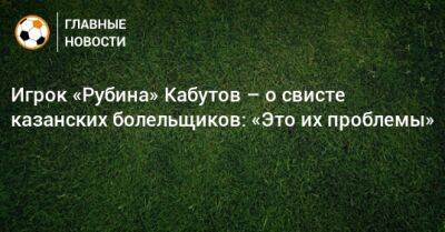 Игрок «Рубина» Кабутов – о свисте казанских болельщиков: «Это их проблемы»