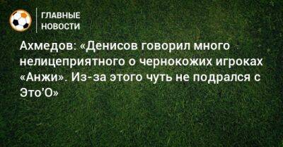 Ахмедов: «Денисов говорил много нелицеприятного о чернокожих игроках «Анжи». Из-за этого чуть не подрался с Это′О»