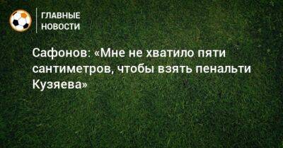 Сафонов: «Мне не хватило пяти сантиметров, чтобы взять пенальти Кузяева»