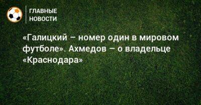 «Галицкий – номер один в мировом футболе». Ахмедов – о владельце «Краснодара»