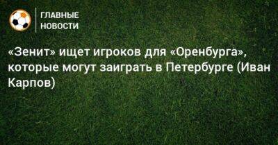«Зенит» ищет игроков для «Оренбурга», которые могут заиграть в Петербурге (Иван Карпов)