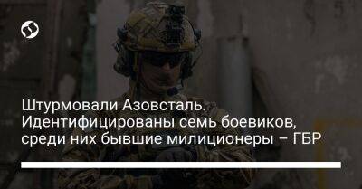Штурмовали Азовсталь. Идентифицированы семь боевиков, среди них бывшие милиционеры – ГБР