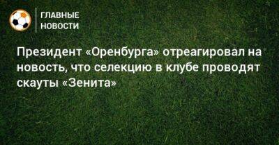 Президент «Оренбурга» отреагировал на новость, что селекцию в клубе проводят скауты «Зенита»