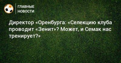 Директор «Оренбурга: «Селекцию клуба проводит «Зенит»? Может, и Семак нас тренирует?»