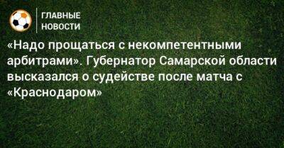 «Надо прощаться с некомпетентными арбитрами». Губернатор Самарской области высказался о судействе после матча с «Краснодаром»