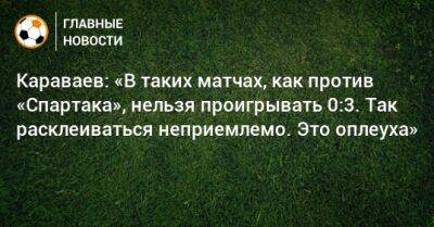 Караваев: «В таких матчах, как против «Спартака», нельзя проигрывать 0:3. Так расклеиваться неприемлемо. Это оплеуха»