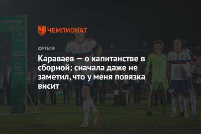 Караваев — о капитанстве в сборной: сначала даже не заметил, что у меня повязка висит
