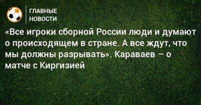 «Все игроки сборной России люди и думают о происходящем в стране. А все ждут, что мы должны разрывать». Караваев – о матче с Киргизией