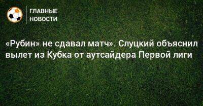 «Рубин» не сдавал матч». Слуцкий объяснил вылет из Кубка от аутсайдера Первой лиги