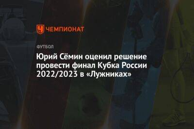 Юрий Сёмин оценил решение провести финал Кубка России — 2022/2023 в «Лужниках»