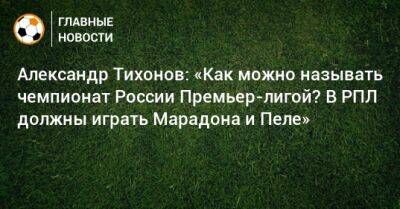 Александр Тихонов: «Как можно называть чемпионат России Премьер-лигой? В РПЛ должны играть Марадона и Пеле»