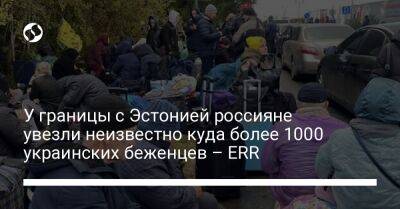 У границы с Эстонией россияне увезли неизвестно куда более 1000 украинских беженцев – ERR