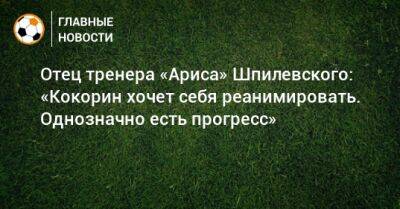 Отец тренера «Ариса» Шпилевского: «Кокорин хочет себя реанимировать. Однозначно есть прогресс»