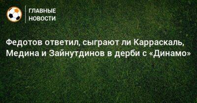 Федотов ответил, сыграют ли Карраскаль, Медина и Зайнутдинов в дерби с «Динамо»