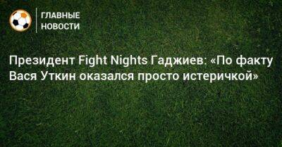 Президент Fight Nights Гаджиев: «По факту Вася Уткин оказался просто истеричкой»