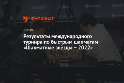 Результаты международного турнира по быстрым шахматам «Шахматные звёзды – 2022»