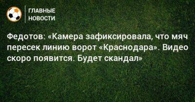 Федотов: «Камера зафиксировала, что мяч пересек линию ворот «Краснодара». Видео скоро появится. Будет скандал»