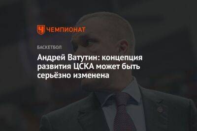 Андрей Ватутин: концепция развития ЦСКА может быть серьёзно изменена