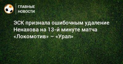 ЭСК признала ошибочным удаление Ненахова на 13-й минуте матча «Локомотив» – «Урал»