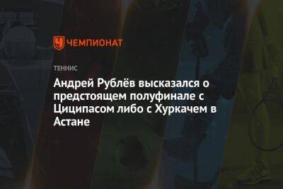 Андрей Рублёв высказался о предстоящем полуфинале с Циципасом либо с Хуркачем в Астане