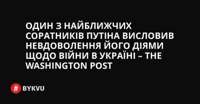 Один з найближчих соратників Путіна висловив невдоволення його діями щодо війни в Україні – The Washington Post - bykvu.com - США - Украина - Washington - місто Санкт-Петербург
