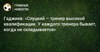 Гаджиев: «Слуцкий – тренер высокой квалификации. У каждого тренера бывает, когда не складывается»