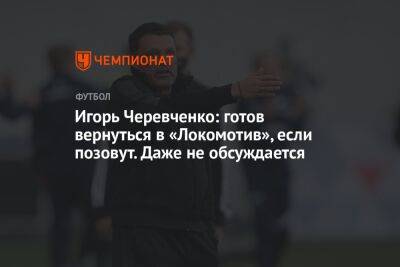 Игорь Черевченко: готов вернуться в «Локомотив», если позовут. Даже не обсуждается