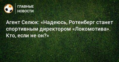 Агент Селюк: «Надеюсь, Ротенберг станет спортивным директором «Локомотива». Кто, если не он?»