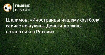 Шалимов: «Иностранцы нашему футболу сейчас не нужны. Деньги должны оставаться в России»