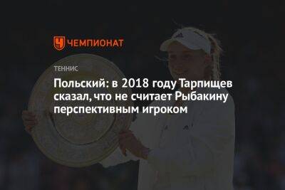 Польский: в 2018 году Тарпищев сказал, что не считает Рыбакину перспективным игроком