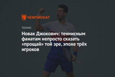 Новак Джокович: теннисным фанатам непросто сказать «прощай» той эре, эпохе трёх игроков