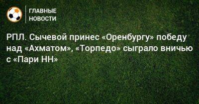 РПЛ. Сычевой принес «Оренбургу» победу над «Ахматом», «Торпедо» сыграло вничью с «Пари НН»